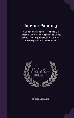 Interior Painting: A Series of Practical Treatises On Material; Tools and Appliances Used; Stencil Cutting; Pounces in Interior Painting; Painting Woodwork - Maire, Frederick