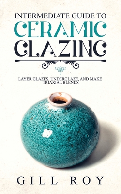 Intermediate Guide to Ceramic Glazing: Layer Glazes, Underglaze, and Make Triaxial Blends - Roy, Gill