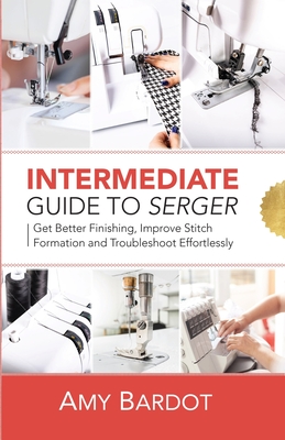 Intermediate Guide to Serger: Get Better Finishing, Improve Stitch Formation and Troubleshoot Effortlessly - Bardot, Amy