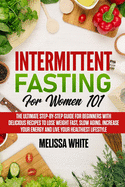 Intermittent Fasting for Women 101: The Ultimate Step-by-Step Guide for Beginners with Delicious Recipes to Lose Weight Fast, Slow Aging, Increase your Energy and Live your Healthiest Lifestyle