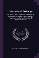 International Exchange: Its Terms, Parts, Operations And Scope. A Practical Work On The Foreign Banking Department And Its Administration By American Bankers