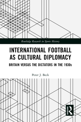 International Football as Cultural Diplomacy: Britain Versus the Dictators in the 1930s - Beck, Peter J