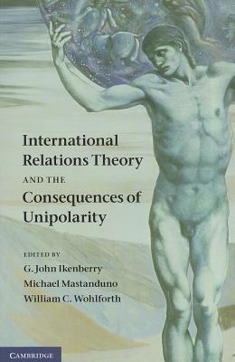 International Relations Theory and the Consequences of Unipolarity - Ikenberry, G John (Editor), and Mastanduno, Michael, Professor (Editor), and Wohlforth, William C (Editor)