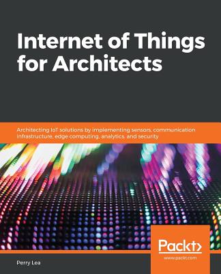 Internet of Things for Architects: Architecting IoT solutions by implementing sensors, communication infrastructure, edge computing, analytics, and security - Lea, Perry