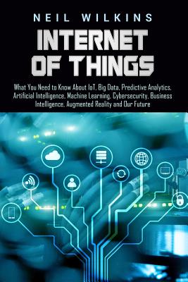 Internet of Things: What You Need to Know About IoT, Big Data, Predictive Analytics, Artificial Intelligence, Machine Learning, Cybersecurity, Business Intelligence, Augmented Reality and Our Future - Wilkins, Neil