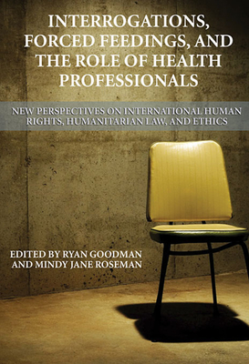 Interrogations, Forced Feedings, and the Role of Health Professionals: New Perspectives on International Human Rights, Humanitarian Law, and Ethics - Goodman, Ryan, and Roseman, Mindy Jane