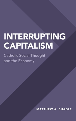 Interrupting Capitalism: Catholic Social Thought and the Economy - Shadle, Matthew A