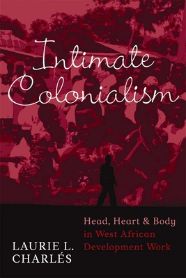 Intimate Colonialism: Head, Heart, and Body in West African Development Work - Charls, Laurie L