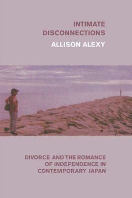 Intimate Disconnections: Divorce and the Romance of Independence in Contemporary Japan - Alexy, Allison