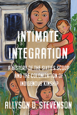 Intimate Integration: A History of the Sixties Scoop and the Colonization of Indigenous Kinship - Stevenson, Allyson