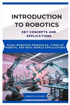 Introduction to Robotics: KEY CONCEPTS AND APPLICATIONS: Basic robotics principles, types of robots, and real-world applications - Sloane, Renata