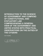 Introduction to the Science of Government and Compend of Constitutional and Statuatory Law Comprehending a General View of the Government and United States with Practical Observations on the Duties of the Citizens