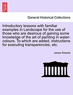 Introductory Lessons with Familiar Examples in Landscape for the Use of Those Who Are Desirous of Gaining Some Knowledge of the Art of Painting in Water-Colours. to Which Are Added, Instructions for Executing Transparencies, Etc. - Roberts, James, PH.D.