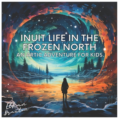 Inuit Life in the Frozen North: An Arctic Adventure for Kids - Braxton, Ethan