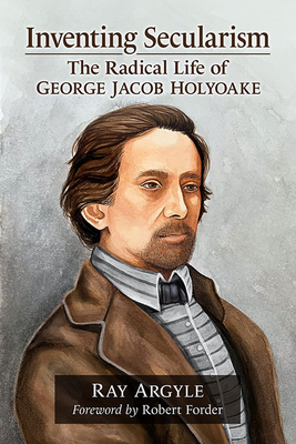 Inventing Secularism: The Radical Life of George Jacob Holyoake - Argyle, Ray