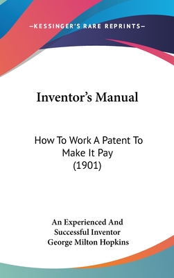 Inventor's Manual: How to Work a Patent to Make It Pay (1901) - An Experienced and Successful Inventor, and Hopkins, George Milton