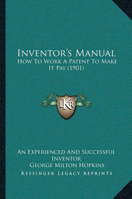 Inventor's Manual: How To Work A Patent To Make It Pay (1901) - An Experienced and Successful Inventor, and Hopkins, George Milton