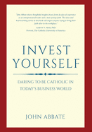 Invest Yourself: Daring to Be Catholic in Today's Business World