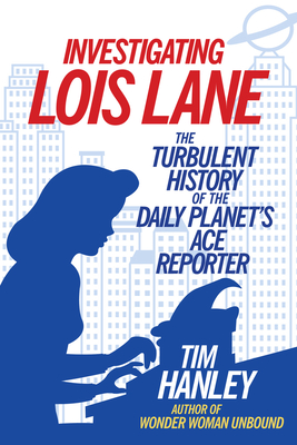 Investigating Lois Lane: The Turbulent History of the Daily Planet's Ace Reporter - Hanley, Tim