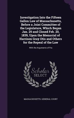 Investigation Into the Fifteen Gallon Law of Massachusetts, Before a Joint Committee of the Legislature, Which Began Jan. 29 and Closed Feb. 20, 1839, Upon the Memorial of Harrison Gray Otis and Others for the Repeal of the Law: With the Arguments of Fra - Massachusetts General Court (Creator)