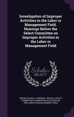 Investigation of Improper Activities in the Labor or Management Field. Hearings Before the Select Committee on Improper Activities in the Labor or Management Field - United States Congress Senate Select (Creator)