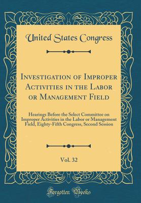 Investigation of Improper Activities in the Labor or Management Field, Vol. 32: Hearings Before the Select Committee on Improper Activities in the Labor or Management Field, Eighty-Fifth Congress, Second Session (Classic Reprint) - Congress, United States, Professor