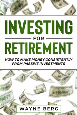 Investing For Beginners: INVESTING FOR RETIREMENT - How To Make Money Consistently From Passive Investments - Berg, Wayne