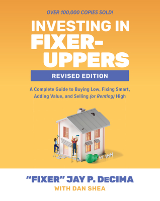 Investing in Fixer-Uppers, Revised Edition: A Complete Guide to Buying Low, Fixing Smart, Adding Value, and Selling (or Renting) High - Decima, Jay P, and Shea, Dan