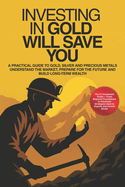 Investing In Gold Will Save You: A Practical Guide To Gold, Silver And Precious Metals - Understand The Market, Build Wealth And Prepare Your Future With Beginner To Advanced Strategies