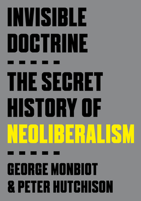 Invisible Doctrine: The Secret History of Neoliberalism - Monbiot, George, and Hutchison, Peter