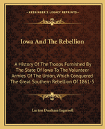 Iowa And The Rebellion: A History Of The Troops Furnished By The State Of Iowa To The Volunteer Armies Of The Union, Which Conquered The Great Southern Rebellion Of 1861-5