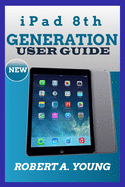 iPad 8th GENERATION USER GUIDE: A Complete Step By Step Guide To Master The New iPad 8th Generation For Beginners, Seniors And Pro With Screenshot, Tricks And Tips