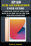 iPad 8th Generation User Guide: A Complete Step By Step User Manual On How To Use The New iPad 8th Generation