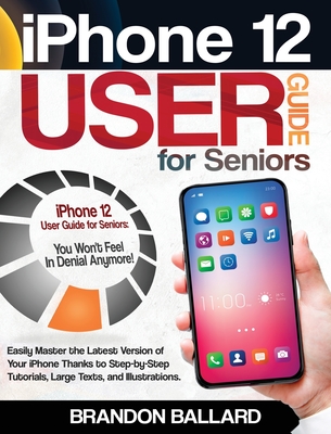 iPhone 12 User Guide for Seniors: Easily Master the Latest Version of Your iPhone: Step-by-Step Tutorials, Large Texts, and Illustrations. You Won't Feel in Denial Anymore! - Ballard, Brandon