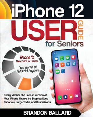 iPhone 12 User Guide for Seniors: Easily Master the Latest Version of Your iPhone Thanks to Step-by-Step Tutorials, Large Texts, and Illustrations. You Won't Feel in Denial Anymore! - Ballard, Brandon