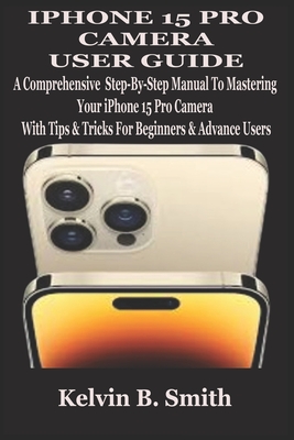 iPhone 15 Pro Camera User Guide: A Comprehensive Step-By-Step Manual To Mastering Your iPhone 15 Pro Camera With Tips & Tricks For Beginners & Advance Users - B Smith, Kelvin