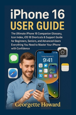 iPhone 16 User Guide: The Ultimate iPhone 16 Companion Glossary, Icon Index, iOS 18 Shortcuts & Support Guide for Beginners, Seniors, and Advanced Users-Everything You Need to Master Your iPhone with Confidence - Howard, Georgette
