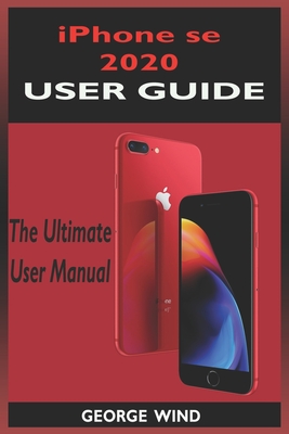 iPHONE SE 2020 USER GUIDE: The Ultimate Manual For iPhone Se 2020 (2nd Generation) With Ios 13 Shortcuts And Tricks. Beginners And Seniors Edition - Wind, George