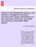 Ireland in the Nineteenth Century, and Seventh of England's Dominion: Enriched With Copious Descriptions of the Resources of the Soil, and Seats and Scenery of the North West District