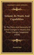 Ireland, Its Wants and Capabilities: Or the Policy and Necessity of Some Changes in Ireland, and Those Changes Suggested (1836)