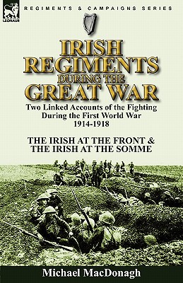 Irish Regiments During the Great War: Two Linked Accounts of the Fighting During the First World War 1914-1918-The Irish at the Front & The Irish at the Somme - MacDonagh, Michael