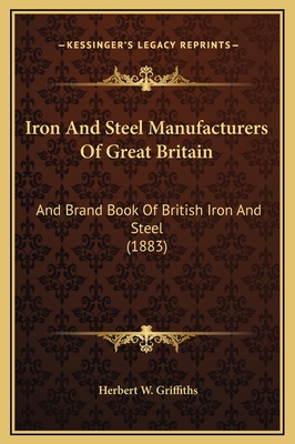 Iron and Steel Manufacturers of Great Britain: And Brand Book of British Iron and Steel (1883) - Griffiths, Herbert W (Editor)