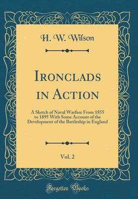 Ironclads in Action, Vol. 2: A Sketch of Naval Warfare from 1855 to 1895 with Some Account of the Development of the Battleship in England (Classic Reprint) - Wilson, H W