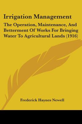 Irrigation Management: The Operation, Maintenance, And Betterment Of Works For Bringing Water To Agricultural Lands (1916) - Newell, Frederick Haynes