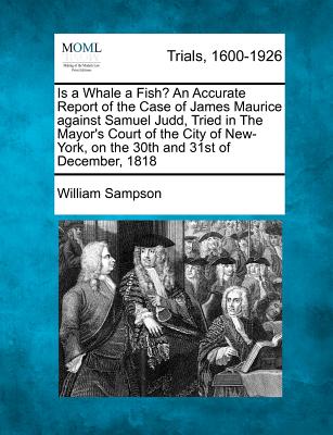 Is a Whale a Fish? an Accurate Report of the Case of James Maurice Against Samuel Judd, Tried in the Mayor's Court of the City of New-York, on the 30th and 31st of December, 1818 - Sampson, William