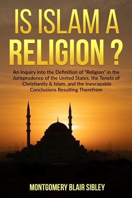 Is Islam a "Religion"?: An Inquiry into the Definition of "Religion" in the Jurisprudence of the United States, the Tenets of Christianity & Islam, and the Inescapable Conclusion Resulting Therefrom - Sibley, Montgomery Blair