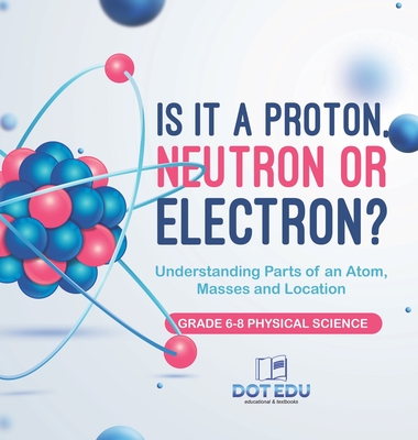 Is it a Proton, Neutron or Electron? Understanding Parts of an Atom, Masses and Location Grade 6-8 Physical Science - Dot Edu