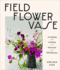 Field, Flower, Vase: Arranging and Crafting With Seasonal and Wild Blooms