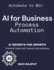 Ai for Business Process Automation: Automate, Optimize, Succeed | Ai-Driven Business Success | Ai Secrets for Growth | Boost Profits With Ai | Automate to Win | Ai-First Business Strategy