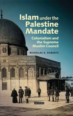 Islam under the Palestine Mandate: Colonialism and the Supreme Muslim Council - Roberts, Nicholas E.